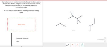 **Title:** Understanding Electron Flow in Chemical Reactions

**Curved Arrows in Mechanistic Steps**

**Instruction:**
Curved arrows are used to illustrate the flow of electrons. Using the provided starting and product structures, draw the curved electron-pushing arrows for the following reaction or mechanistic steps.

Be sure to account for all bond-breaking and bond-making steps.

**Reaction Details:**
- **Reagents:** CH₃CH₂OK, CH₃CH₂OH
- **Conditions:** Heat

**Diagram Explanation:**

The image shows a chemical diagram with a series of structural formulas:

1. **Left Structure:**
   - An ethoxide ion (CH₃CH₂O⁻) with a lone pair of electrons on the oxygen atom.

2. **Middle Structure:**
   - A secondary alkyl halide with a bromine atom attached, depicted using its structure:
     - Central carbon atoms bonded with Hydrogen (H), a Bromo group (Br), and other carbon chains.
   - Potassium ion (K⁺) is shown nearby.

3. **Right Structure:**
   - An ethanol molecule (CH₃CH₂OH) with the oxygen atom connected to hydrogen.

**Instructions for Drawing:**
To complete the mechanistic steps, identify and draw the arrows indicating electron movement. These arrows should show:
- How electrons shift from the nucleophile (ethoxide ion) to the electrophilic site (carbon attached to bromine) for potential substitution or elimination.
- The movement of electrons in bond-breaking (e.g., breaking C-Br bond) and bond-forming (e.g., forming a new C-O bond) processes.

Ensure that all steps reflect the proper electron flow in the reaction's transformation.