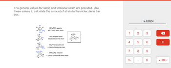 The general values for steric and torsional strain are provided. Use
these values to calculate the amount of strain in the molecule in the
box.
လင်းလင်းခြင်း
H3C CH3
H
CH3/CH3 gauche
3.8 kJ/mol steric strain
H/H eclipsed bond
4 kJ/mol torsional strain
CH3/H eclipsed bond
5.6 kJ/mol torsional strain
CH3 CH3 eclipsed
11 kJ/mol torsional & steric strain
H CH3
H
H
-CH3
H
1 2
4
7
LO
00
+/-
5
8
kJ/mol
3
6
9
0
C
x 100