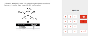 Consider a Newman projection of 2-methylbutane shown. Calculate
the energy from the strain present in this conformation.
CH3
H3C.
H
Interaction Type
gauche CH3-H
gauche CH3-CH3
eclipsed CH3-H
eclipsed CH3-CH3
H
H
CH3
Strain Energy
(kcal/mol)
0.0
0.7
3.3
5.6
1
4
2
+/-
LO
5
7 8
kcal/mol
3
CO
6
9
O
X
C
x 100