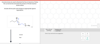 Curved arrows are used to illustrate the flow of electrons. Follow
the curved arrows and draw the product of the E2 reaction
shown below.
Include all lone pairs and charges as appropriate. Ignore
byproducts.
:Br:
H
CH3OH
heat
:Ö:0
-CH3
Atoms, Bonds
and Rings
Charges and
Lone Pairs
Draw or tap a new bond to see suggestions.
Undo
X
Reset
Remove Done
Drag To Pan
+