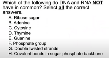 Which of the following do DNA and RNA NOT
have in common? Select all the correct
answers.
A. Ribose sugar
B. Adenine
C. Cytosine
D. Thymine
E. Guanine
F. Phosphate group
G. Double twisted strands
H. Covalent bonds in sugar-phosphate backbone