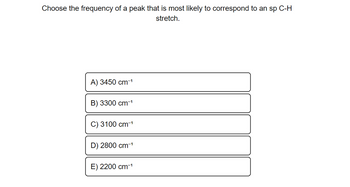 **Question:** Choose the frequency of a peak that is most likely to correspond to an sp C-H stretch.

**Options:**

- A) 3450 cm⁻¹

- B) 3300 cm⁻¹

- C) 3100 cm⁻¹

- D) 2800 cm⁻¹

- E) 2200 cm⁻¹

**Explanation:** The question asks for the frequency typically associated with an sp hybridized carbon-hydrogen stretch in molecular spectroscopy. The options listed provide potential frequencies typical in infrared (IR) spectroscopy.