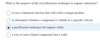 What is the purpose of the crystallization technique in organic chemistry?
to run a chemical reaction that will yield a unique product
to determine whether a compound is soluble in a specific solvent
a purification technique for impure solids
a way to turn a liquid compound into a solid