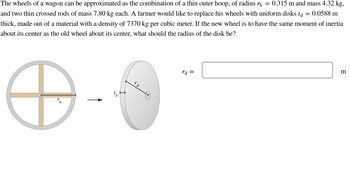 The wheels of a wagon can be approximated as the combination of a thin outer hoop, of radius ŉ = 0.315 m and mass 4.32 kg,
and two thin crossed rods of mass 7.80 kg each. A farmer would like to replace his wheels with uniform disks ta = 0.0588 m
thick, made out of a material with a density of 7370 kg per cubic meter. If the new wheel is to have the same moment of inertia
about its center as the old wheel about its center, what should the radius of the disk be?
℗
la
ro
rd =
m