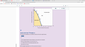 ### Figure 1.2 Explanation

**Graph Description:**

This graph illustrates a Production Possibilities Curve (PPC), labeled \(ABCDE\), showing the trade-off between two goods: pizzas (in hundreds of thousands) on the horizontal axis and industrial robots (in thousands) on the vertical axis.

- **Bowed Shape:** The curve is bowed outwards, indicating increasing opportunity costs.
- **Attainable Region:** The area under or on the curve, including points \(A\), \(B\), \(C\), \(D\), and \(E\), represents combinations of the two goods that can be produced given available resources and technology.
- **Unattainable Region:** The area above the curve, such as point \(W\), represents output combinations that cannot be achieved with current resources.

**Quick Quiz for Figure 1.2:**

1. **Question:** Production possibilities curve \(ABCDE\) is bowed out from the origin because:
   - **Options:**
     - a. The marginal benefit of pizzas declines as more pizzas are consumed.
     - b. The curve gets steeper as we move from \(E\) to \(A\).
     - c. It reflects the law of increasing opportunity costs.
     - d. Resources are scarce.
   - **Answer:** c

2. **Question:** The marginal opportunity cost of the second unit of pizza is:
   (No options or answers provided in the text)

This educational content helps illustrate fundamental economic concepts related to production efficiency and opportunity costs.