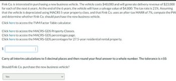 Fink Co. is interested in purchasing a new business vehicle. The vehicle costs $48,000 and will generate delivery revenue of $23,000
for each of the next 6 years. At the end of the 6 years, the vehicle will have a salvage value of $4,800. The tax rate is 21%. Assuming
that the vehicle is depreciated using MACRS 5-year property class, and that Fink Co. uses an after-tax MARR of 7%, compute the PW
and determine whether Fink Co. should purchase the new business vehicle.
Click here to access the TVM Factor Table calculator.
Click here to access the MACRS-GDS Property Classes.
Click here to access the MACRS-GDS percentages page.
Click here to access the MACRS-GDS percentages for 27.5-year residential rental property.
$
Carry all interim calculations to 5 decimal places and then round your final answer to a whole number. The tolerance is ±10.
Should Fink Co. purchase the new business vehicle?
Yes