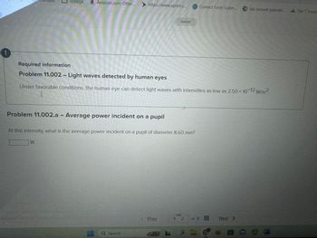 !
Required information
college a Amazon.com: Otter...
https://www.sprint.c...
Saved
Contact Form Subm...
Jak zastavit panické... The 7 Tourin
Problem 11.002 - Light waves detected by human eyes
Under favorable conditions, the human eye can detect light waves with intensities as low as 2.50 × 10-12 W/m².
Problem 11.002.a - Average power incident on a pupil
At this intensity, what is the average power incident on a pupil of diameter 8.60 mm?
W
Q Search
Prev
1 2 of 8
Next >