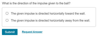 What is the direction of the impulse given to the ball?
The given impulse is directed horizontally toward the wall.
The given impulse is directed horizontally away from the wall.
Submit Request Answer