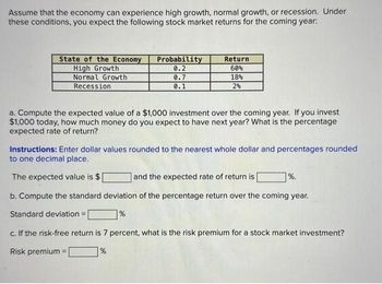 Assume that the economy can experience high growth, normal growth, or recession. Under
these conditions, you expect the following stock market returns for the coming year:
State of the Economy
High Growth
Normal Growth
Recession
Probability
0.2
0.7
0.1
Return
60%
18%
2%
a. Compute the expected value of a $1,000 investment over the coming year. If you invest
$1,000 today, how much money do you expect to have next year? What is the percentage
expected rate of return?
Instructions: Enter dollar values rounded to the nearest whole dollar and percentages rounded
to one decimal place.
The expected value is $
and the expected rate of return is
b. Compute the standard deviation of the percentage return over the coming year.
Standard deviation =
%
=
%.
c. If the risk-free return is 7 percent, what is the risk premium for a stock market investment?
Risk premium
%