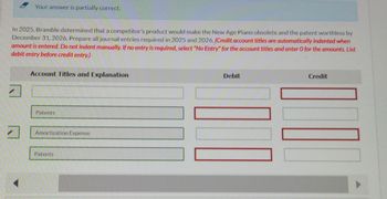 Your answer is partially correct.
In 2025, Bramble determined that a competitor's product would make the New Age Piano obsolete and the patent worthless by
December 31, 2026. Prepare all journal entries required in 2025 and 2026. (Credit account titles are automatically indented when
amount is entered. Do not indent manually. If no entry is required, select "No Entry" for the account titles and enter O for the amounts. List
debit entry before credit entry.)
7
Account Titles and Explanation
Patents
Amortization Expense
Patents
Debit
Credit