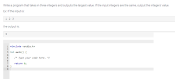 Write a program that takes in three integers and outputs the largest value. If the input integers are the same, output the integers' value.
Ex: If the input is:
1 2 3
the output is:
3
1 #include <stdio.h>
2
3 int main() {
Min 600 o
4
5 /* Type your code here. */
7
8}
9
return 0;