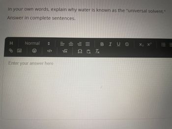 In your own words, explain why water is known as the "universal solvent."
Answer in complete sentences.
H
b
A
Normal
Enter your answer here
√x
==
2 Tx
□
BIUS
X₂ X² EE