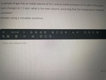 A sample of gas has an initial volume of 25 L and an initial pressure of 3.5 atm. If the pres-
sure changes to 1.3 atm, what is the new volume, assuming that the temperature remains
constant?
Answer using a complete sentence.
H
Normal
@
Enter your answer here
|||
2 0 1
BIUS
X₂ X²
EEAA