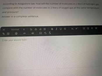 According to Avogadro's law, how will the number of molecules in 2 liters of hydrogen gas
compare with the number of molecules in 2 liters of oxygen gas at the same temperature
and pressure?
Answer in a complete sentence.
H
+
Normal
</>
Enter your answer here
****
√x
=
201
BIUS
X₂ X²
EEAA