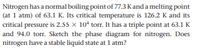 Nitrogen has a normal boiling pointof 77.3 Kanda melting point
(at 1 atm) of 63.1 K. Its critical temperature is 126.2 K and its
critical pressure is 2.55 x 10 torr. It has a triple point at 63.1 K
and 94.0 torr. Sketch the phase diagram for nitrogen. Does
nitrogen have a stable liquid state at 1 atm?
