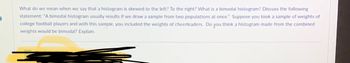 What do we mean when we say that a histogram is skewed to the left? To the right? What is a bimodal histogram? Discuss the following
statement: "A bimodal histogram usually results if we draw a sample from two populations at once." Suppose you took a sample of weights of
college football players and with this sample, you included the weights of cheerleaders. Do you think a histogram made from the combined
weights would be bimodal? Explain.