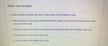 Define: class boundary
Class boundary specifies the span of data values that fall within a class.
Class boundary is the values halfway between the upper class limit of one class and the lower
class limit of the next.
Class boundary is the difference between the lowest data value and the highest data value.
Class boundary is the lowest data value.
Class boundary is the highest data value.