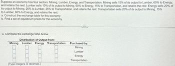 Suppose an economy has four sectors: Mining, Lumber, Energy, and Transportation. Mining sells 15% of its output to Lumber, 60% to Energy,
and retains the rest. Lumber sells 10% of its output to Mining, 60% to Energy, 15% to Transportation, and retains the rest. Energy sells 20% of
its output to Mining, 20% to Lumber, 25% to Transportation, and retains the rest. Transportation sells 20% of its output to Mining, 15%
to Lumber, 60% to Energy, and retains the rest.
a. Construct the exchange table for this economy.
b. Find a set of equilibrium prices for this economy.
a. Complete the exchange table below.
Mining
Distribution of Output from:
Lumber Energy Transportation
Purchased by:
(Type integers or decimals.)
Mining
Lumber
Energy
Transportation