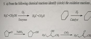 5. a) From the following chemical reactions identify (circle) the oxidation reactions.

1. Reaction: 
   \[
   \text{CH}_3\text{CH}_2\text{OH} \xrightarrow{\text{O}_2, \text{Enzymes}} \text{CH}_3\text{CO}_2\text{H}
   \]

2. Reaction: 
   ![cyclohexene to cyclohexane](chemistry_diagram_1)

   \[
   \text{Cyclohexene} \xrightarrow{\text{H}_2, \text{Catalyst}} \text{Cyclohexane}
   \]

3. Reaction:
   \[
   \text{Cyclopentanone} \xrightarrow{\text{NaBH}_4} \text{Cyclopentanol}
   \]

4. Reaction:
   \[
   \text{2-Butanol} \xrightarrow{\text{CrO}_3} \text{Butanone}
   \] 

In these reactions, look for processes involving the gain or loss of oxygen or hydrogen to determine oxidation.