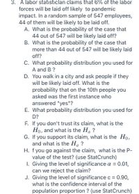 3. A labor statisticlan claims that 6% of the labor
forces will be laid off likely to pandemic
impact. In a random sample of 547 employees,
44 of them will be likely to be laid off.
A. What is the probability of the case that
44 out of 547 will be likely laid off?
B. What is the probability of the case that
more than 44 out of 547 will be likely laid
off?
C. What probability distribution you used for
A and B ?
D. You walk in a city and ask people if they
will be likely laid off. What is the
probability that on the 10th people you
asked was the first instance who
answered "yes"?
E. What probability distribution you used for
D?
F. If you don't trust its claim, what is the
Ho, and what is the Ha ?
G. If you support its claim, what is the Ho,
and what is the Ha ?
H. f you go against the claim, what is the P-
value of the test? (use StatCrunch)
1. Giving the level of significance a = 0.01,
can we reject the claim?
J. Giving the level of significance c = 0.90,
а
what is the confidence interval of the
population proportion ? (use StatCrunch)
