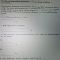 Did Clayton State Students gain weight, on average, during the COVID-19
quarantine?
You wonder if the shelter-in-place orders in the Spring of 2020 led to people gaining
weight. You take a random sample of 43 Clayton State students, and find an average
weight of 168.9 pounds, with a standard deviation of 13.8 pounds. Suppose the
average weight of Clayton State students in February 2020 was known to be 163.7
pounds.
a) Should you use a z-test or a t-test?
b) Why did you choose that test?
c) State the null and alternate hypotheses for this test. (use 'p' for proportions and
'mu' for means)
Ho:
На:
A/
d) Calculate the test statistic. (give to 3 decimal places)
