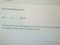 Given the following reaction:
6 Zn +
P
2 ZngP2
-->
If 5.55g of Zinc (molar mass 65g/mol) is reacted, how many Liters of P. would
be needed at 1.05atm and 27°C?(Answer in Liters)
