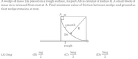 A wedge of mass 2m placed on a rough surface, its part AB is circular of radius R. A small block of
mass m is released from rest at A. Find minimum value of friction between wedge and ground so
that wedge remains at rest.
A
m
smooth
R
2m
-B
rough
(A) 3mg
mg
(В)
5mg
(C)
3mg
(D)
