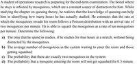 A student of operations research is preparing for the end-term examination. The hostel where
he stays is infected by mosquitoes, which are a constant source of distraction for him. While
studying the chapter on queuing theory, he realizes that the knowledge of queuing can help
him in identifying how many hours he has actually studied. He estimates that the rate at
which the mosquitoes invade his room follows a Poisson distribution with an arrival rate of
two mosquitoes per minute. He is able to squash the mosquitoes at a rate of ten mosquitoes
per minute. Determine the following:
a) The time that he spend in studies, if he studies for four hours at a stretch, without being
distracted by the mosquitoes.
b) The average number of mosquitoes in the system waiting to enter the room and those
getting squashed.
c) The probability that there are exactly two mosquitoes in the system.
d) The probability that a mosquito entering the room will not get squashed for 0.5 minute.
