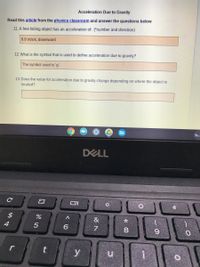 Acceleration Due to Gravity
Read this article from the physics classroom and answer the questions below
11. A free falling object has an acceleration of: (*number and direction)
9.8 m/s/s, downward
12. What is the symbol that is used to define acceleration due to gravity?
The symbol used is 'g'.
13. Does the value for acceleration due to gravity change depending on where the object is
located?
DELL
&
6
7
8.
y
%4
