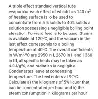 A triple effect standard vertical tube
evaporator each effect of which has 140 m2
of heating surface is to be used to
concentrate from 5 % solids to 40% solids a
solution possessing a negligible boiling point
elevation. Forward feed is to be used. Steam
is available at 120°C, and the vacuum in the
last effect corresponds to a boiling
temperature of 40°C. The overall coefficients
in W/m2-°C are 2950 in I, 2670 in II and 1360
in II, all specific heats may be taken as
4.2J/g°C, and radiation is negligible.
Condensates leave at condensing
temperature. The feed enters at 90°C.
Calculate a) the kilograms of 5% liquor that
can be concentrated per hour and b) the
steam consumption in kilograms per hour
