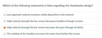 Which of the following statements is false regarding the Headworks design?
O Low approach velocity increases solids deposition is the channel
High velocity through the bar screen decreases headloss through screens
High velocity through the bar screen increases the pass-through of debris
O The buildup of the headloss increase the water level before the screen