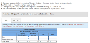 ## Laker Company Inventory Analysis

### Instructions

1. **Compute gross profit for the month of January for Laker Company using the four inventory methods**:
   - Specific Identification
   - Weighted Average
   - FIFO (First-In, First-Out)
   - LIFO (Last-In, First-Out)

2. **Determine which method yields the highest gross profit.**

3. **Assess whether the gross profit using the weighted average method falls between that of using FIFO and LIFO.**

4. **Analyze the scenario where costs are rising instead of falling, and identify which method would yield the highest gross profit.**

### Calculation Guidelines

Complete this analysis by entering your answers in the designated tabs.

#### Data Table: Gross Profit Computation

- **Sales**: To be computed for each method.
- **Cost of Goods Sold (COGS)**: To be computed for each method.
- **Gross Profit**: Calculate for each method using the formula:

  \[
  \text{Gross Profit} = \text{Sales} - \text{Cost of Goods Sold}
  \]

**Note**: Round cost per unit to two decimal places and final answers to the nearest whole dollars.

---
This exercise will help you understand the impact of different inventory valuation methods on gross profit, vital for strategic financial planning and analysis.