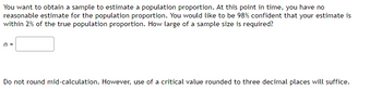 You want to obtain a sample to estimate a population proportion. At this point in time, you have no
reasonable estimate for the population proportion. You would like to be 98% confident that your estimate is
within 2% of the true population proportion. How large of a sample size is required?
n =
Do not round mid-calculation. However, use of a critical value rounded to three decimal places will suffice.