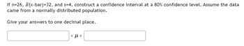 If n=26, (x-bar)=32, and s=4, construct a confidence interval at a 80% confidence level. Assume the data
came from a normally distributed population.
Give your answers to one decimal place.
<ft<