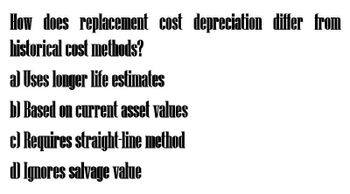 How does replacement cost depreciation differ from
historical cost methods?
a) Uses longer life estimates
b) Based on current asset values
c) Requires straight-line method
DIgnores salvage value