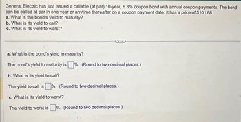 General Electric has just issued a callable (at par) 10-year, 6.3% coupon bond with annual coupon payments. The bond
can be called at par in one year or anytime thereafter on a coupon payment date. It has a price of $101.68.
a. What is the bond's yield to maturity?
b. What is its yield to call?
c. What is its yield to worst?
a. What is the bond's yield to maturity?
The bond's yield to maturity is%. (Round to two decimal places.)
b. What is its yield to call?
The yield to call is%. (Round to two decimal places.)
c. What is its yield to worst?
The yield to worst is%. (Round to two decimal places.)