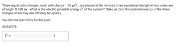 Three equal point charges, each with charge 1.95 µC, are placed at the vertices of an equilateral triangle whose sides are
of length 0.650 m. What is the electric potential energy U of the system? (Take as zero the potential energy of the three
charges when they are infinitely far apart.)
You did not open hints for this part.
ANSWER:
U =
J