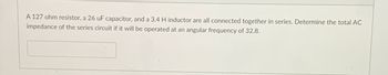 A 127 ohm resistor, a 26 uF capacitor, and a 3.4 H inductor are all connected together in series. Determine the total AC
impedance of the series circuit if it will be operated at an angular frequency of 32.8.