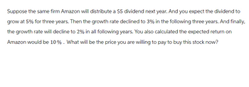 Suppose the same firm Amazon will distribute a $5 dividend next year. And you expect the dividend to
grow at 5% for three years. Then the growth rate declined to 3% in the following three years. And finally,
the growth rate will decline to 2% in all following years. You also calculated the expected return on
Amazon would be 10% . What will be the price you are willing to pay to buy this stock now?