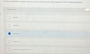 If Susie earns $750,000 in taxable income, how much tax will she pay as a single taxpayer for 2023? (Use tax rate schedule.)
Multiple Choice
$207,414
$277,500
$237,832
$189,625
None of the choices are correct.