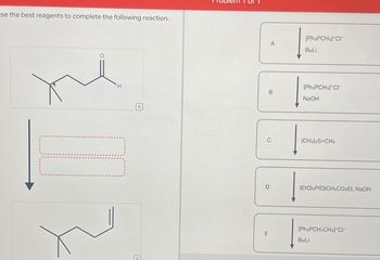 se the best reagents to complete the following reaction.
H
Q
G
D
E
A
B
[Ph3PCH3]*CI
BuLi
[Ph3PCH3]+CI-
NaOH
(CH3)2S=CH2
(EtO)2P(O)CH2CO2Et, NaOH
[Ph3PCH2CH3]*CI-
BuLi