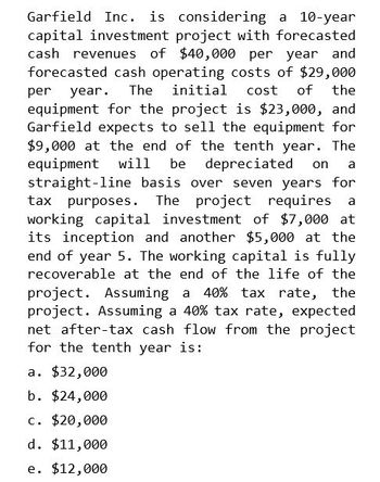 Garfield Inc. is considering a 10-year
capital investment project with forecasted
cash revenues of $40,000 per year and
forecasted cash operating costs of $29,000
per year. The initial cost of the
equipment for the project is $23,000, and
Garfield expects to sell the equipment for
$9,000 at the end of the tenth year. The
equipment will be depreciated on a
straight-line basis over seven years for
tax purposes. The project requires a
working capital investment of $7,000 at
its inception and another $5,000 at the
end of year 5. The working capital is fully
recoverable at the end of the life of the
project. Assuming a 40% tax rate, the
project. Assuming a 40% tax rate, expected
net after-tax cash flow from the project
for the tenth year is:
a. $32,000
b. $24,000
c. $20,000
d. $11,000
e. $12,000