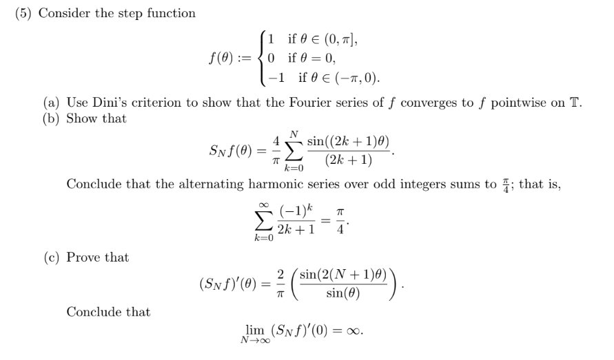 (5) Consider the step function
1 if@ € (0, т],
O if 0 0,
f(0) =
if 0 € (-T,0)
-1
(a) Use Dini's criterion to show that the Fourier series of f converges to f pointwise on T
(b) Show that
sin((2k1)0)
(2k1
SNf(0)
k 0
Conclude that the alternating harmonic series over odd integers sums to ; that is,
Σ
T
2k1
k 0
4
(c) Prove that
2 (sin(2(N1)0)
sin(0)
(SNf(0)
TT
Conclude that
lim (SNf'(0)= 0.
N-o0
