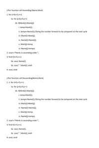 //For function call Ascending (Name,Mark)
1. for (i=0;i<5;i++)
1a. for (j=0;j<5;j++)
1b. if(Mark[i]<Mark[j])
i. temp=Mark[i];
ii. tempn=Name[i];//bring the number forward to be compared on the next cycle
iii. Mark[i]=Mark[j];
iv. Name[i]=Name[j];
v. Mark[j]=temp;
vi. Name[j]=tempn;
2. cout<<"Marks in ascending order:";
3. for(i=0;i<5;i++)
3a. cout, Name[i],
3a. cout," ",Mark[i], endl
4. cout, endl
//For function call Descending(Name,Mark)
1. 1. for (i=0;i<5;i++)
1a. for (j=0;j<5;j++)
1b. if(Mark[i]>Mark[j])
i. temp=Mark[i);
ii. tempn=Name[i];//bring the number forward to be compared on the next cycle
iii. Mark[i]=Mark[j);
iv. Name[i]=Name[j];
v. Mark[j]=temp;
vi. Name[j]=tempn;
2. cout<<"Marks in ascending order:";
3. for(i=0;i<5;i++)
3a. cout, Name[i),
3a. cout," ",Mark[i], endl
4. cout, endl
