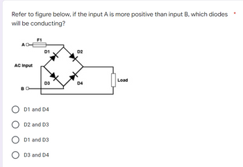 Refer to figure below, if the input A is more positive than input B, which diodes
will be conducting?
F1
AO
D2
AC Input
Load
D3
D4
BO
O D1 and D4
D2 and D3
O D1 and D3
D3 and D4
D1