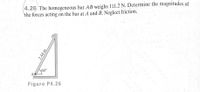 4.26 The homogeneous bar AB weighs 111.2 N. Determine the magnitudes of
the forces acting on the bar at A and B. Neglect friction.
B
60°
Figure P4.26
2.44 m
