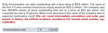 King, Incorporated, has debt outstanding with a face value of $5.6 million. The value of
the firm if it were entirely financed by equity would be $25.2 million. The company also
has 395,000 shares of stock outstanding that sell at a price of $52 per share. The
corporate tax rate is 21 percent. What is the decrease in the value of the company due to
expected bankruptcy costs? (Do not round intermediate calculations and enter your
answer in dollars, not millions of dollars, rounded to the nearest whole number, e.g.,
1,234,567.)
Financial distress costs
$
1,164,000