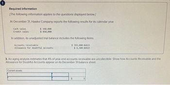 Required information
[The following information applies to the questions displayed below]
At December 31, Hawke Company reports the following results for its calendar year.
Cash sales
Credit sales
$ 340,000
$ 850,000
In addition, its unadjusted trial balance includes the following items.
Accounts receivable.
Allowance for doubtful accounts
Current assets:
$765,000 debit
$ 6,100 debit
3. An aging analysis estimates that 4% of year-end accounts receivable are uncollectible. Show how Accounts Receivable and the
Allowance for Doubtful Accounts appear on its December 31 balance sheet.
$
0