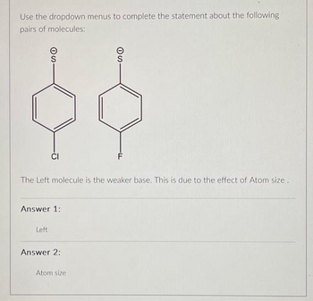 Use the dropdown menus to complete the statement about the following
pairs of molecules:
SO
$$
CI
The Left molecule is the weaker base. This is due to the effect of Atom size.
Answer 1:
Left
SO
Answer 2:
Atom size