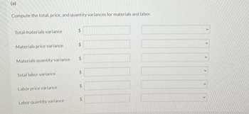 (a)
Compute the total, price, and quantity variances for materials and labor.
Total materials variance
Materials price variance
Materials quantity variance
Total labor variance
Labor price variance
Labor quantity variance
$
$
$
$
$
$